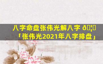 八字命盘张伟光解八字 🦟 「张伟光2021年八字排盘」